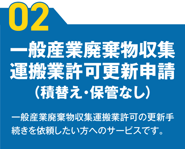 【02】一般産業廃棄物収集運搬業許可更新申請（積替え・保管なし） 一般産業廃棄物収集運搬業許可の更新手続きを依頼したい方へのサービスです。