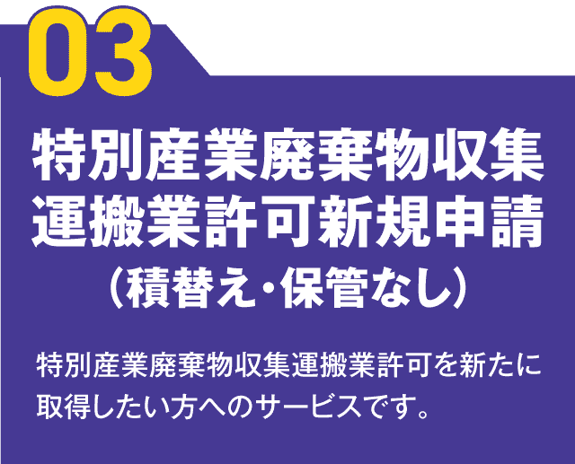 【03】特別産業廃棄物収集運搬業許可新規申請（積替え・保管なし） 特別産業廃棄物収集運搬業許可を新たに取得したい方へのサービスです。