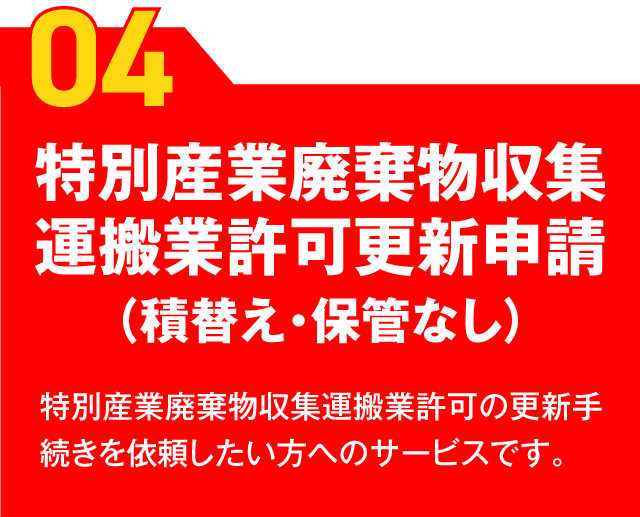 
【04】特別産業廃棄物収集運搬業許可更新申請（積替え・保管なし） 特別産業廃棄物収集運搬業許可の更新手続きを依頼したい方へのサービスです。