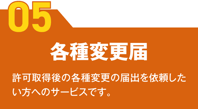 【05】各種変更届 許可取得後の各種変更の届出を依頼したい方へのサービスです。